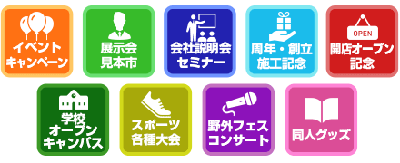 イベントキャンペーン / 展示会見本市 / 会社説明会セミナー / 周年・創立施工記念 / 開店オープン記念 / 学校オープンキャンパス / スポーツ各種大会 / 野外フェス・コンサート / 同人グッズ