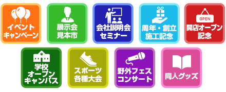 イベントキャンペーン / 展示会見本市 / 会社説明会セミナー / 周年・創立施工記念 / 開店オープン記念 / 学校オープンキャンパス / スポーツ各種大会 / 野外フェス・コンサート / 同人グッズ