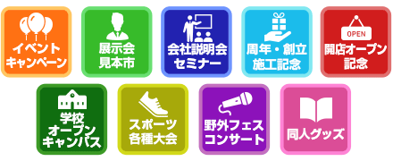 イベントキャンペーン / 展示会見本市 / 会社説明会セミナー / 周年・創立施工記念 / 開店オープン記念 / 学校オープンキャンパス / スポーツ各種大会 / 野外フェス・コンサート / 同人グッズ