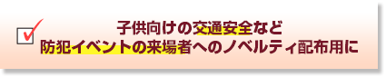 子供向けの交通安全など防犯イベントの来場者へのノベルティ配布用に