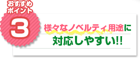 おすすめポイント3：様々なノベルティ用途に対応しやすい!!